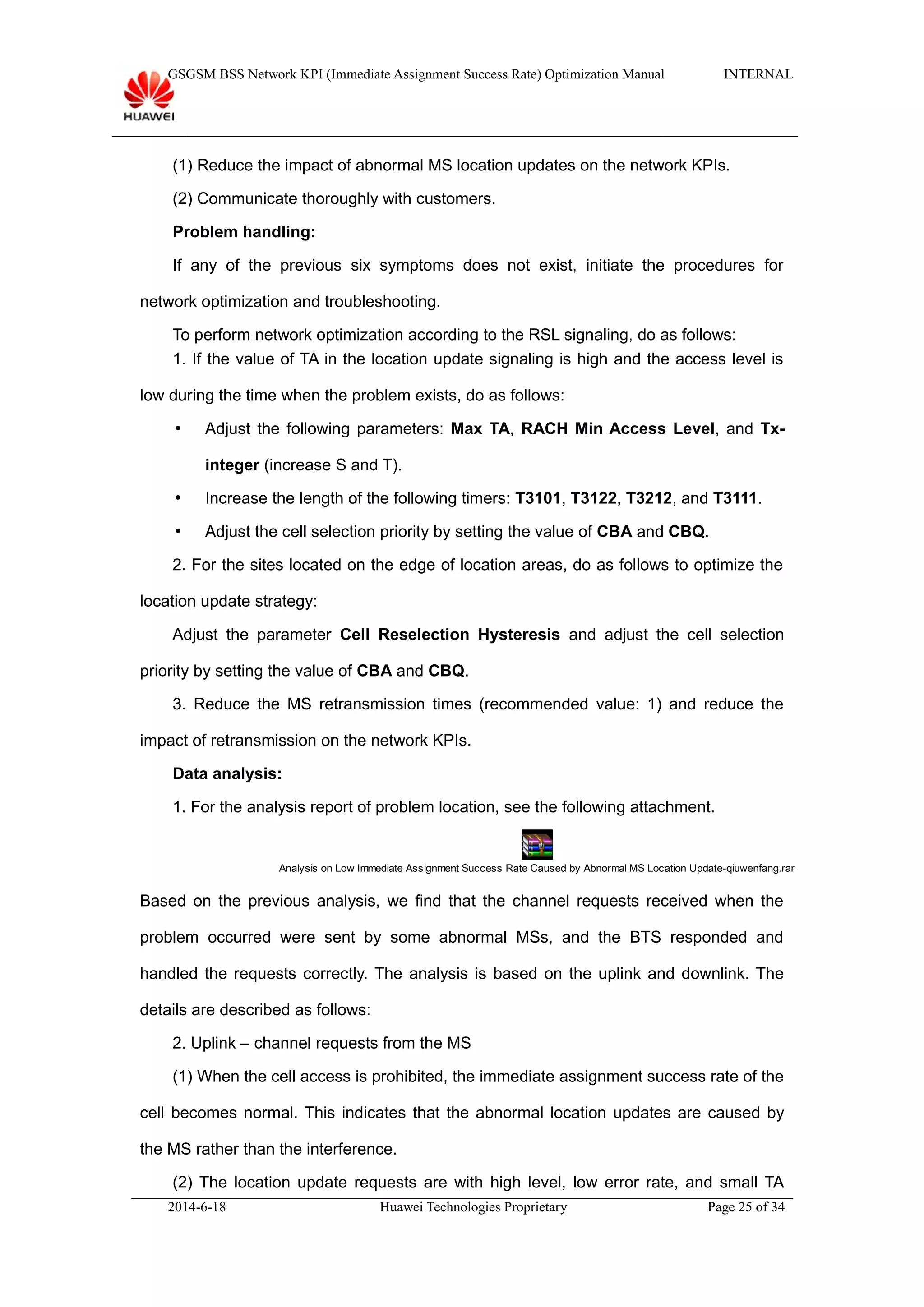 GSGSM BSS Network KPI (Immediate Assignment Success Rate) Optimization Manual INTERNAL
(1) Reduce the impact of abnormal MS location updates on the network KPIs.
(2) Communicate thoroughly with customers.
Problem handling:
If any of the previous six symptoms does not exist, initiate the procedures for
network optimization and troubleshooting.
To perform network optimization according to the RSL signaling, do as follows:
1. If the value of TA in the location update signaling is high and the access level is
low during the time when the problem exists, do as follows:
 Adjust the following parameters: Max TA, RACH Min Access Level, and Tx-
integer (increase S and T).
 Increase the length of the following timers: T3101, T3122, T3212, and T3111.
 Adjust the cell selection priority by setting the value of CBA and CBQ.
2. For the sites located on the edge of location areas, do as follows to optimize the
location update strategy:
Adjust the parameter Cell Reselection Hysteresis and adjust the cell selection
priority by setting the value of CBA and CBQ.
3. Reduce the MS retransmission times (recommended value: 1) and reduce the
impact of retransmission on the network KPIs.
Data analysis:
1. For the analysis report of problem location, see the following attachment.
Analysis on Low Immediate Assignment Success Rate Caused by Abnormal MS Location Update-qiuwenfang.rar
Based on the previous analysis, we find that the channel requests received when the
problem occurred were sent by some abnormal MSs, and the BTS responded and
handled the requests correctly. The analysis is based on the uplink and downlink. The
details are described as follows:
2. Uplink – channel requests from the MS
(1) When the cell access is prohibited, the immediate assignment success rate of the
cell becomes normal. This indicates that the abnormal location updates are caused by
the MS rather than the interference.
(2) The location update requests are with high level, low error rate, and small TA
2014-6-18 Huawei Technologies Proprietary Page 25 of 34
 