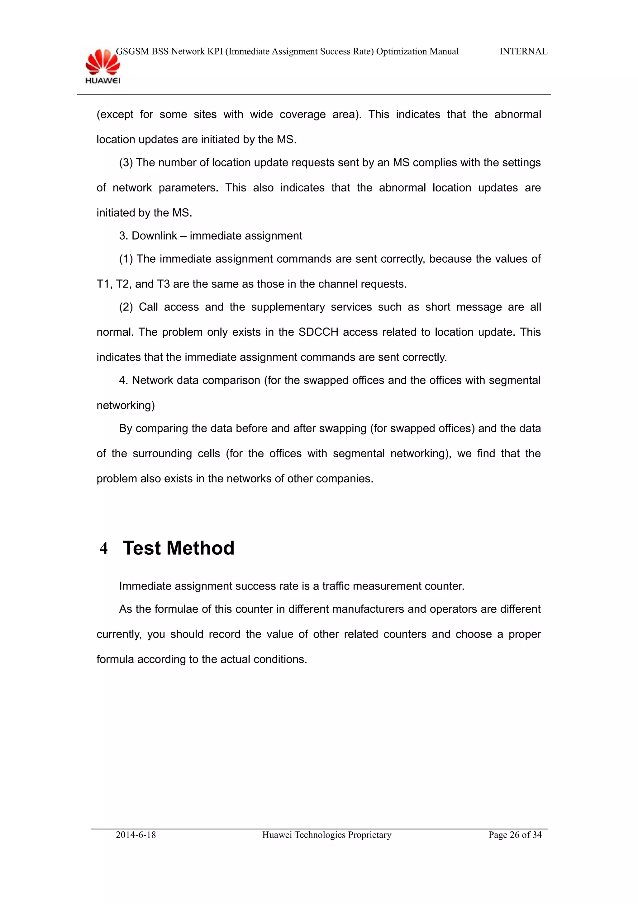 GSGSM BSS Network KPI (Immediate Assignment Success Rate) Optimization Manual INTERNAL
(except for some sites with wide coverage area). This indicates that the abnormal
location updates are initiated by the MS.
(3) The number of location update requests sent by an MS complies with the settings
of network parameters. This also indicates that the abnormal location updates are
initiated by the MS.
3. Downlink – immediate assignment
(1) The immediate assignment commands are sent correctly, because the values of
T1, T2, and T3 are the same as those in the channel requests.
(2) Call access and the supplementary services such as short message are all
normal. The problem only exists in the SDCCH access related to location update. This
indicates that the immediate assignment commands are sent correctly.
4. Network data comparison (for the swapped offices and the offices with segmental
networking)
By comparing the data before and after swapping (for swapped offices) and the data
of the surrounding cells (for the offices with segmental networking), we find that the
problem also exists in the networks of other companies.
4 Test Method
Immediate assignment success rate is a traffic measurement counter.
As the formulae of this counter in different manufacturers and operators are different
currently, you should record the value of other related counters and choose a proper
formula according to the actual conditions.
2014-6-18 Huawei Technologies Proprietary Page 26 of 34
 