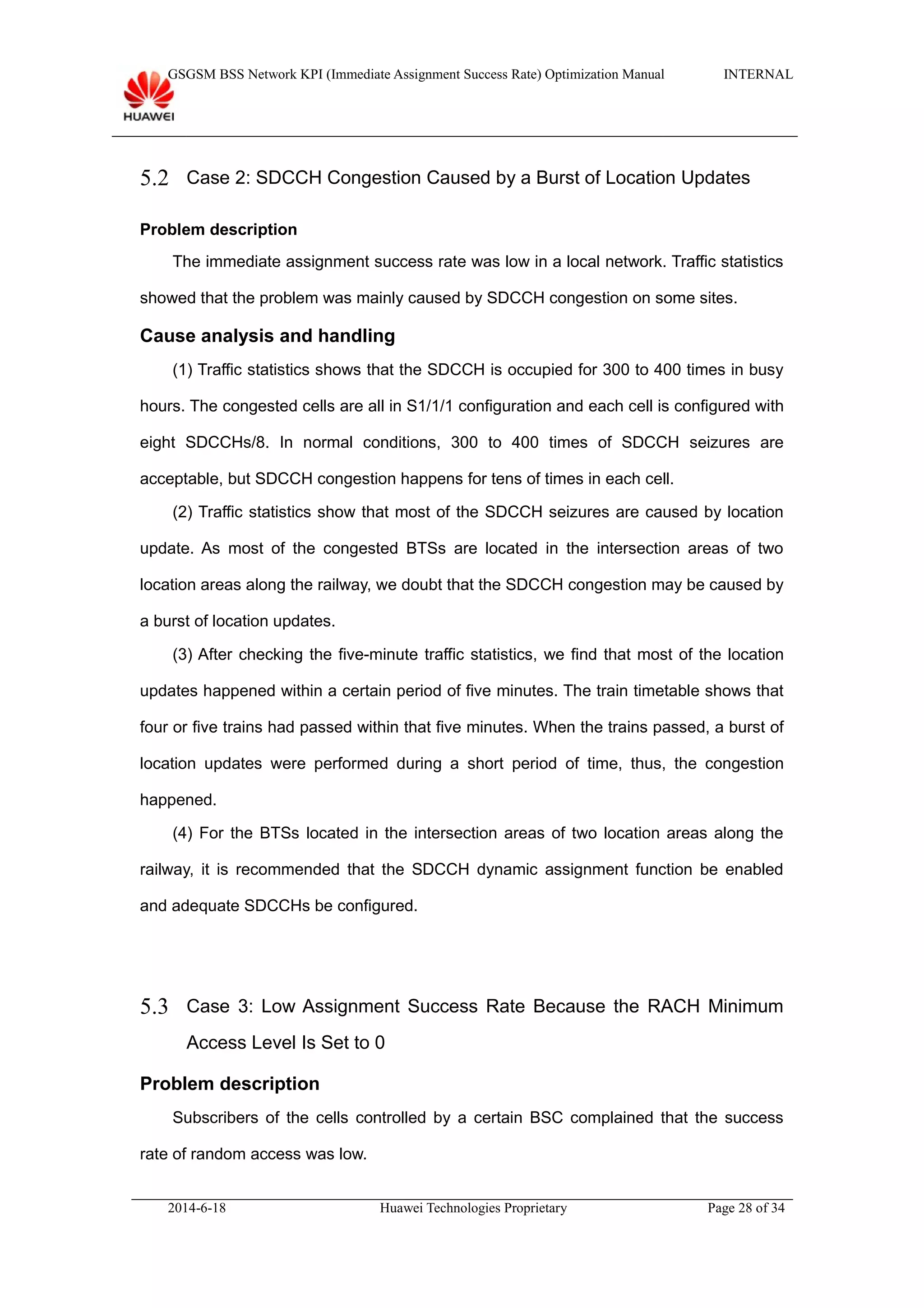 GSGSM BSS Network KPI (Immediate Assignment Success Rate) Optimization Manual INTERNAL
5.2 Case 2: SDCCH Congestion Caused by a Burst of Location Updates
Problem description
The immediate assignment success rate was low in a local network. Traffic statistics
showed that the problem was mainly caused by SDCCH congestion on some sites.
Cause analysis and handling
(1) Traffic statistics shows that the SDCCH is occupied for 300 to 400 times in busy
hours. The congested cells are all in S1/1/1 configuration and each cell is configured with
eight SDCCHs/8. In normal conditions, 300 to 400 times of SDCCH seizures are
acceptable, but SDCCH congestion happens for tens of times in each cell.
(2) Traffic statistics show that most of the SDCCH seizures are caused by location
update. As most of the congested BTSs are located in the intersection areas of two
location areas along the railway, we doubt that the SDCCH congestion may be caused by
a burst of location updates.
(3) After checking the five-minute traffic statistics, we find that most of the location
updates happened within a certain period of five minutes. The train timetable shows that
four or five trains had passed within that five minutes. When the trains passed, a burst of
location updates were performed during a short period of time, thus, the congestion
happened.
(4) For the BTSs located in the intersection areas of two location areas along the
railway, it is recommended that the SDCCH dynamic assignment function be enabled
and adequate SDCCHs be configured.
5.3 Case 3: Low Assignment Success Rate Because the RACH Minimum
Access Level Is Set to 0
Problem description
Subscribers of the cells controlled by a certain BSC complained that the success
rate of random access was low.
2014-6-18 Huawei Technologies Proprietary Page 28 of 34
 