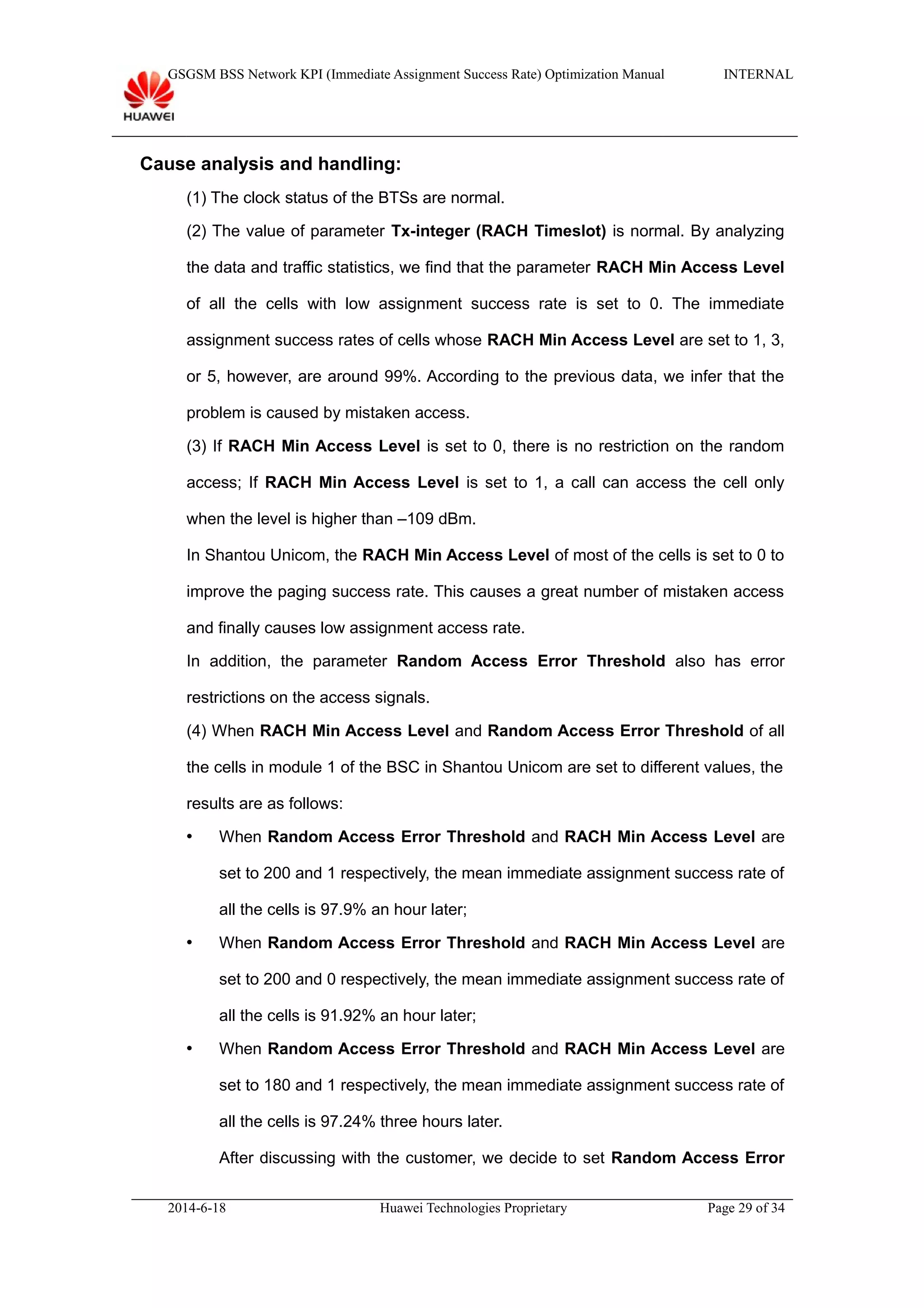 GSGSM BSS Network KPI (Immediate Assignment Success Rate) Optimization Manual INTERNAL
Cause analysis and handling:
(1) The clock status of the BTSs are normal.
(2) The value of parameter Tx-integer (RACH Timeslot) is normal. By analyzing
the data and traffic statistics, we find that the parameter RACH Min Access Level
of all the cells with low assignment success rate is set to 0. The immediate
assignment success rates of cells whose RACH Min Access Level are set to 1, 3,
or 5, however, are around 99%. According to the previous data, we infer that the
problem is caused by mistaken access.
(3) If RACH Min Access Level is set to 0, there is no restriction on the random
access; If RACH Min Access Level is set to 1, a call can access the cell only
when the level is higher than –109 dBm.
In Shantou Unicom, the RACH Min Access Level of most of the cells is set to 0 to
improve the paging success rate. This causes a great number of mistaken access
and finally causes low assignment access rate.
In addition, the parameter Random Access Error Threshold also has error
restrictions on the access signals.
(4) When RACH Min Access Level and Random Access Error Threshold of all
the cells in module 1 of the BSC in Shantou Unicom are set to different values, the
results are as follows:
 When Random Access Error Threshold and RACH Min Access Level are
set to 200 and 1 respectively, the mean immediate assignment success rate of
all the cells is 97.9% an hour later;
 When Random Access Error Threshold and RACH Min Access Level are
set to 200 and 0 respectively, the mean immediate assignment success rate of
all the cells is 91.92% an hour later;
 When Random Access Error Threshold and RACH Min Access Level are
set to 180 and 1 respectively, the mean immediate assignment success rate of
all the cells is 97.24% three hours later.
After discussing with the customer, we decide to set Random Access Error
2014-6-18 Huawei Technologies Proprietary Page 29 of 34
 