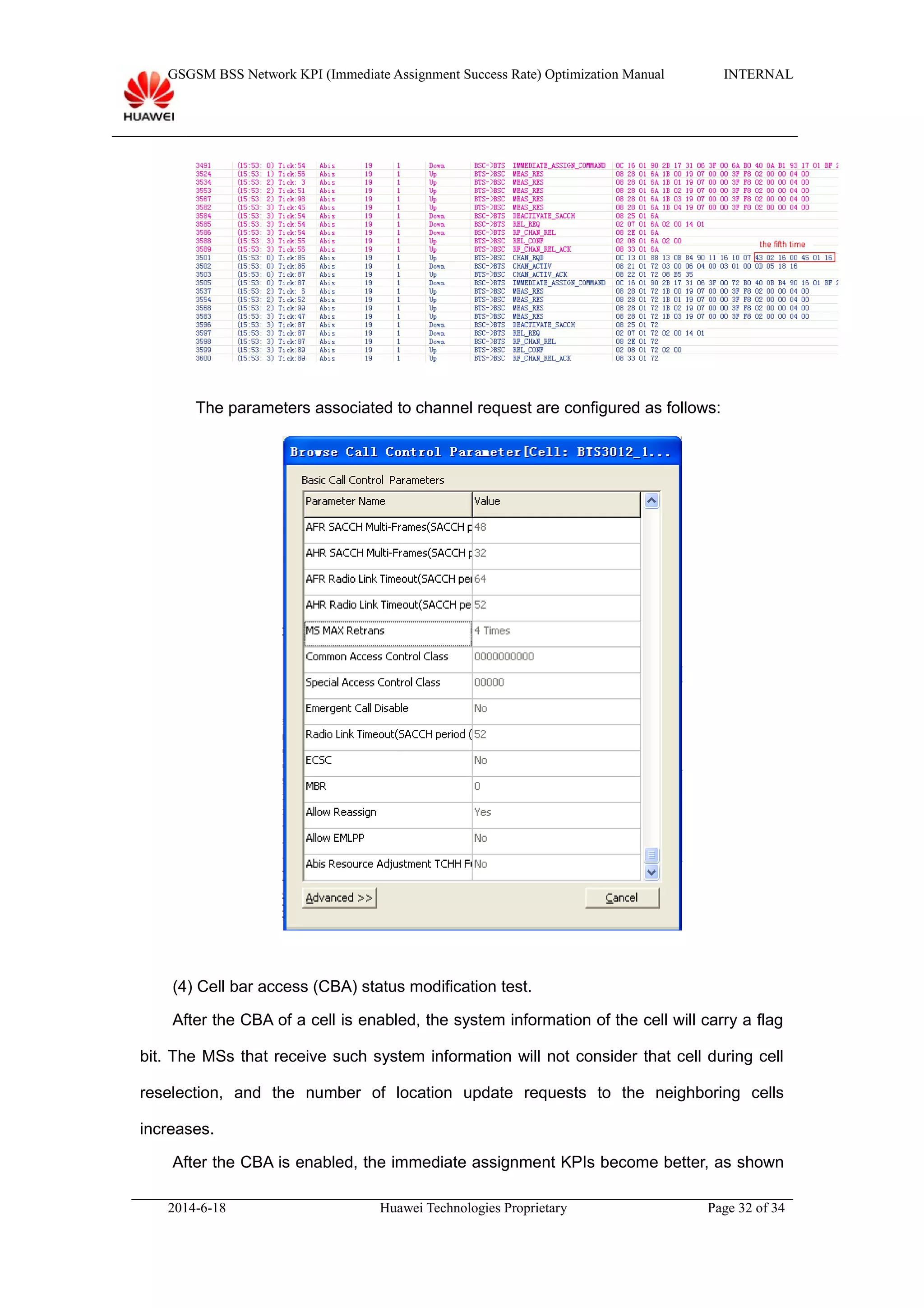 GSGSM BSS Network KPI (Immediate Assignment Success Rate) Optimization Manual INTERNAL
The parameters associated to channel request are configured as follows:
(4) Cell bar access (CBA) status modification test.
After the CBA of a cell is enabled, the system information of the cell will carry a flag
bit. The MSs that receive such system information will not consider that cell during cell
reselection, and the number of location update requests to the neighboring cells
increases.
After the CBA is enabled, the immediate assignment KPIs become better, as shown
2014-6-18 Huawei Technologies Proprietary Page 32 of 34
 