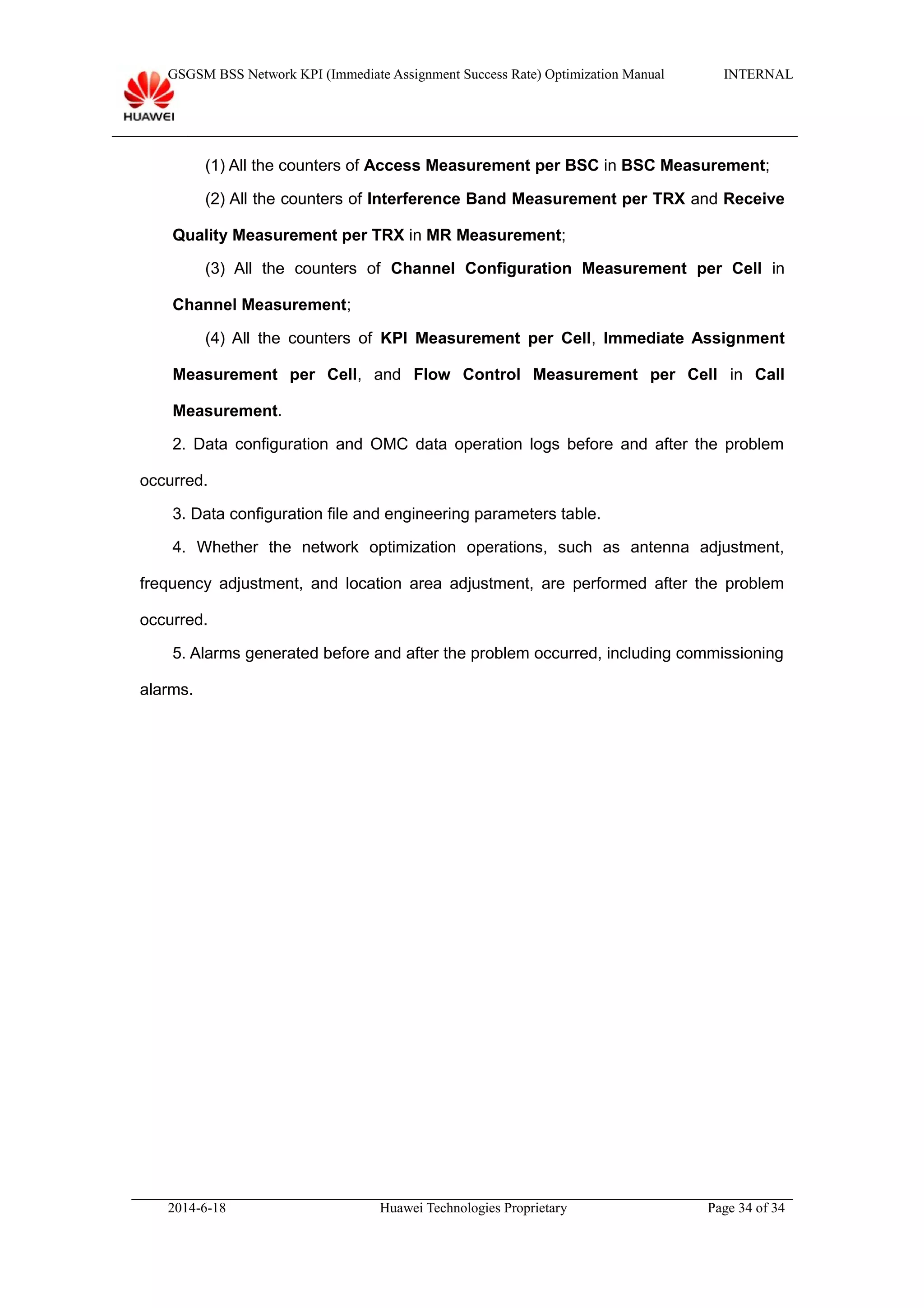 GSGSM BSS Network KPI (Immediate Assignment Success Rate) Optimization Manual INTERNAL
(1) All the counters of Access Measurement per BSC in BSC Measurement;
(2) All the counters of Interference Band Measurement per TRX and Receive
Quality Measurement per TRX in MR Measurement;
(3) All the counters of Channel Configuration Measurement per Cell in
Channel Measurement;
(4) All the counters of KPI Measurement per Cell, Immediate Assignment
Measurement per Cell, and Flow Control Measurement per Cell in Call
Measurement.
2. Data configuration and OMC data operation logs before and after the problem
occurred.
3. Data configuration file and engineering parameters table.
4. Whether the network optimization operations, such as antenna adjustment,
frequency adjustment, and location area adjustment, are performed after the problem
occurred.
5. Alarms generated before and after the problem occurred, including commissioning
alarms.
2014-6-18 Huawei Technologies Proprietary Page 34 of 34
 