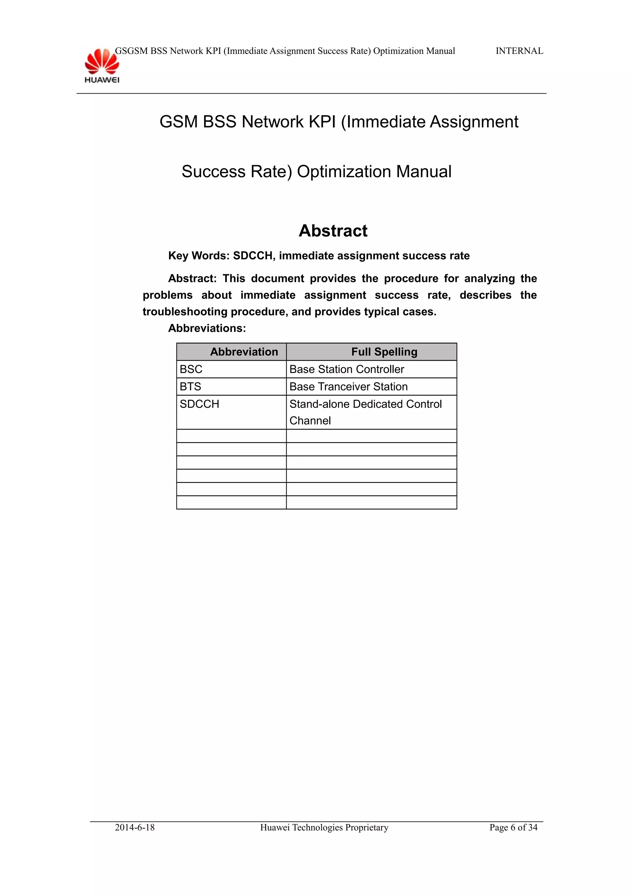 GSGSM BSS Network KPI (Immediate Assignment Success Rate) Optimization Manual INTERNAL
GSM BSS Network KPI (Immediate Assignment
Success Rate) Optimization Manual
Abstract
Key Words: SDCCH, immediate assignment success rate
Abstract: This document provides the procedure for analyzing the
problems about immediate assignment success rate, describes the
troubleshooting procedure, and provides typical cases.
Abbreviations:
Abbreviation Full Spelling
BSC Base Station Controller
BTS Base Tranceiver Station
SDCCH Stand-alone Dedicated Control
Channel
2014-6-18 Huawei Technologies Proprietary Page 6 of 34
 