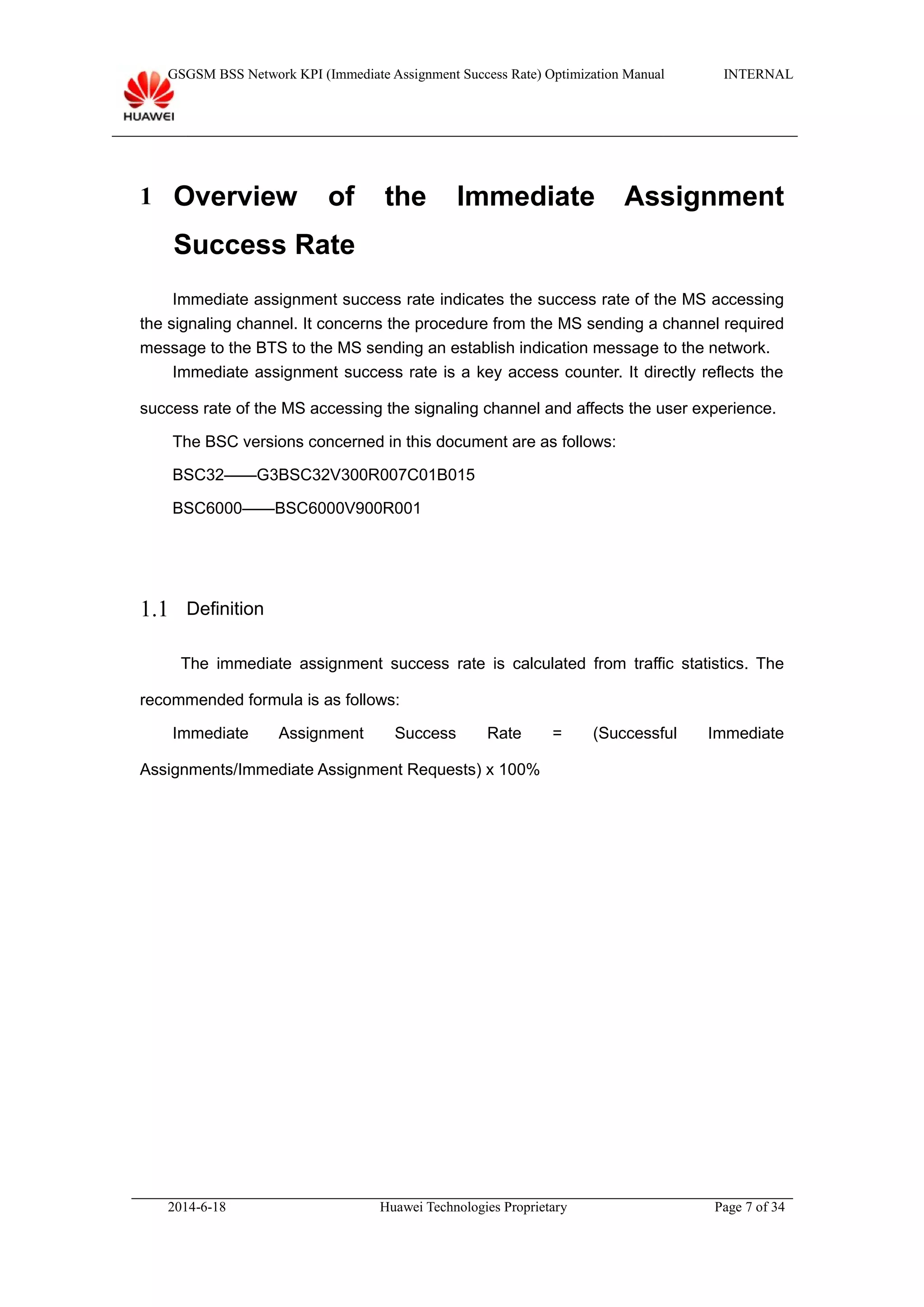 GSGSM BSS Network KPI (Immediate Assignment Success Rate) Optimization Manual INTERNAL
1 Overview of the Immediate Assignment
Success Rate
Immediate assignment success rate indicates the success rate of the MS accessing
the signaling channel. It concerns the procedure from the MS sending a channel required
message to the BTS to the MS sending an establish indication message to the network.
Immediate assignment success rate is a key access counter. It directly reflects the
success rate of the MS accessing the signaling channel and affects the user experience.
The BSC versions concerned in this document are as follows:
BSC32——G3BSC32V300R007C01B015
BSC6000——BSC6000V900R001
1.1 Definition
The immediate assignment success rate is calculated from traffic statistics. The
recommended formula is as follows:
Immediate Assignment Success Rate = (Successful Immediate
Assignments/Immediate Assignment Requests) x 100%
2014-6-18 Huawei Technologies Proprietary Page 7 of 34
 
