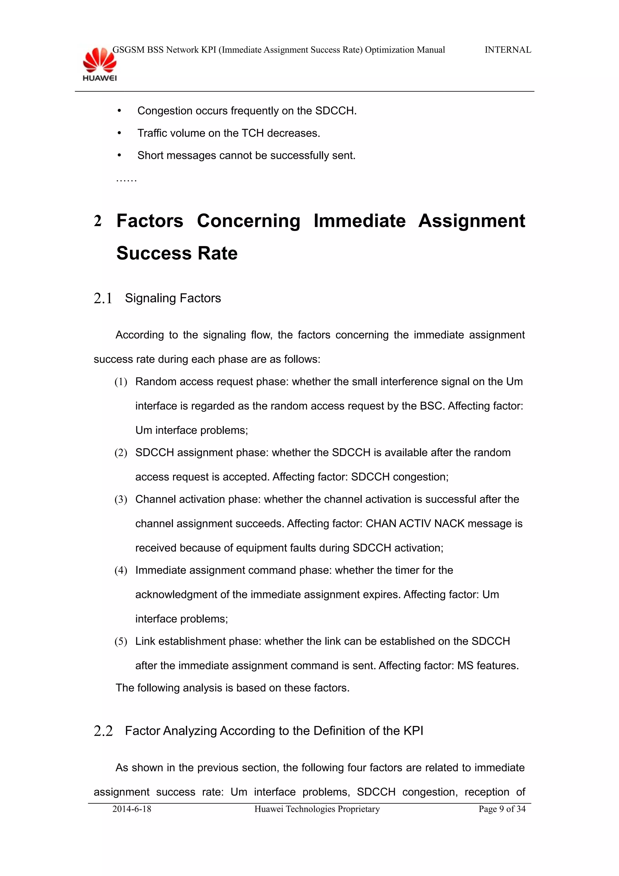 GSGSM BSS Network KPI (Immediate Assignment Success Rate) Optimization Manual INTERNAL
 Congestion occurs frequently on the SDCCH.
 Traffic volume on the TCH decreases.
 Short messages cannot be successfully sent.
……
2 Factors Concerning Immediate Assignment
Success Rate
2.1 Signaling Factors
According to the signaling flow, the factors concerning the immediate assignment
success rate during each phase are as follows:
(1) Random access request phase: whether the small interference signal on the Um
interface is regarded as the random access request by the BSC. Affecting factor:
Um interface problems;
(2) SDCCH assignment phase: whether the SDCCH is available after the random
access request is accepted. Affecting factor: SDCCH congestion;
(3) Channel activation phase: whether the channel activation is successful after the
channel assignment succeeds. Affecting factor: CHAN ACTIV NACK message is
received because of equipment faults during SDCCH activation;
(4) Immediate assignment command phase: whether the timer for the
acknowledgment of the immediate assignment expires. Affecting factor: Um
interface problems;
(5) Link establishment phase: whether the link can be established on the SDCCH
after the immediate assignment command is sent. Affecting factor: MS features.
The following analysis is based on these factors.
2.2 Factor Analyzing According to the Definition of the KPI
As shown in the previous section, the following four factors are related to immediate
assignment success rate: Um interface problems, SDCCH congestion, reception of
2014-6-18 Huawei Technologies Proprietary Page 9 of 34
 