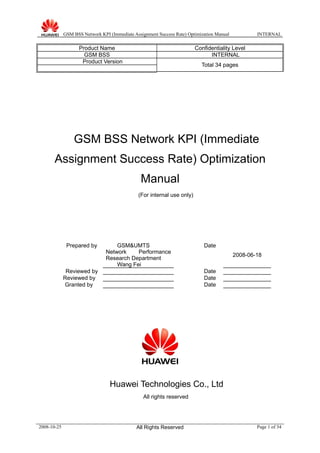 GSM BSS Network KPI (Immediate Assignment Success Rate) Optimization Manual INTERNAL
Product Name Confidentiality Level
GSM BSS INTERNAL
Product Version
Total 34 pages
GSM BSS Network KPI (Immediate
Assignment Success Rate) Optimization
Manual
(For internal use only)
Prepared by GSM&UMTS
Network Performance
Research Department
Wang Fei
Date
2008-06-18
Reviewed by Date
Reviewed by Date
Granted by Date
Huawei Technologies Co., Ltd
All rights reserved
2008-10-25 All Rights Reserved Page 1 of 34
 
