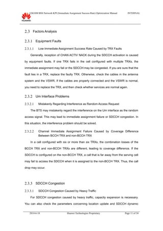 GSGSM BSS Network KPI (Immediate Assignment Success Rate) Optimization Manual INTERNAL
2.3 Factors Analysis
2.3.1 Equipment Faults
2.3.1.1 Low Immediate Assignment Success Rate Caused by TRX Faults
Generally, reception of CHAN ACTIV NACK during the SDCCH activation is caused
by equipment faults. If one TRX fails in the cell configured with multiple TRXs, the
immediate assignment may fail or the SDCCH may be congested. If you are sure that the
fault lies in a TRX, replace the faulty TRX. Otherwise, check the cables in the antenna
system and the VSWR. If the cables are properly connected and the VSWR is normal,
you need to replace the TRX, and then check whether services are normal again.
2.3.2 Um Interface Problems
2.3.2.1 Mistakenly Regarding Interference as Random Access Request
The BTS may mistakenly regard the interference on the Um interface as the random
access signal. This may lead to immediate assignment failure or SDCCH congestion. In
this situation, the interference problem should be solved.
2.3.2.2 Channel Immediate Assignment Failure Caused by Coverage Difference
Between BCCH TRX and non-BCCH TRX
In a cell configured with six or more than six TRXs, the combination losses of the
BCCH TRX and non-BCCH TRXs are different, leading to coverage difference. If the
SDCCH is configured on the non-BCCH TRX, a call that is far away from the serving cell
may fail to access the SDCCH when it is assigned to the non-BCCH TRX. Thus, the call
drop may occur.
2.3.3 SDCCH Congestion
2.3.3.1 SDCCH Congestion Caused by Heavy Traffic
For SDCCH congestion caused by heavy traffic, capacity expansion is necessary.
You can also check the parameters concerning location update and SDCCH dynamic
2014-6-18 Huawei Technologies Proprietary Page 11 of 34
 