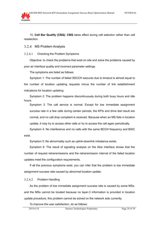GSGSM BSS Network KPI (Immediate Assignment Success Rate) Optimization Manual INTERNAL
10. Cell Bar Qualify (CBQ): CBQ takes effect during cell selection rather than cell
reselection.
3.2.4 MS Problem Analysis
3.2.4.1 Checking the Problem Symptoms
Objective: to check the problems that exist on site and solve the problems caused by
poor air interface quality and incorrect parameter settings.
The symptoms are listed as follows:
Symptom 1: The number of failed SDCCH seizures due to timeout is almost equal to
the number of location updating requests minus the number of link establishment
indications for location updating.
Symptom 2: The problem happens discontinuously during both busy hours and idle
hours.
Symptom 3: The call service is normal. Except for low immediate assignment
success rate in a few cells during certain periods, the KPIs and drive test result are
normal, and no call drop complaint is received. Because when an MS fails in location
update, it may try to access other cells or try to access the cell again periodically.
Symptom 4: No interference and no cells with the same BCCH frequency and BSIC
exist.
Symptom 5: No abnormality such as uplink-downlink imbalance exists.
Symptom 6: The result of signaling analysis on the Abis interface shows that the
number of request retransmissions and the retransmission interval of the failed location
updates meet the configuration requirements.
If all the previous symptoms exist, you can infer that the problem is low immediate
assignment success rate caused by abnormal location update.
3.2.4.2 Problem Handling
As the problem of low immediate assignment success rate is caused by some MSs,
and the MSs cannot be located because no layer-3 information is provided in location
update procedure, this problem cannot be solved on the network side currently.
To improve the user satisfaction, do as follows:
2014-6-18 Huawei Technologies Proprietary Page 24 of 34
 