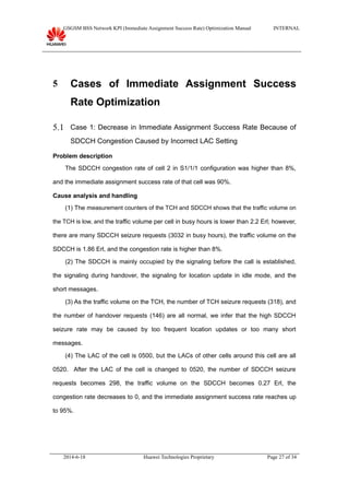 GSGSM BSS Network KPI (Immediate Assignment Success Rate) Optimization Manual INTERNAL
5 Cases of Immediate Assignment Success
Rate Optimization
5.1 Case 1: Decrease in Immediate Assignment Success Rate Because of
SDCCH Congestion Caused by Incorrect LAC Setting
Problem description
The SDCCH congestion rate of cell 2 in S1/1/1 configuration was higher than 8%,
and the immediate assignment success rate of that cell was 90%.
Cause analysis and handling
(1) The measurement counters of the TCH and SDCCH shows that the traffic volume on
the TCH is low, and the traffic volume per cell in busy hours is lower than 2.2 Erl; however,
there are many SDCCH seizure requests (3032 in busy hours), the traffic volume on the
SDCCH is 1.86 Erl, and the congestion rate is higher than 8%.
(2) The SDCCH is mainly occupied by the signaling before the call is established,
the signaling during handover, the signaling for location update in idle mode, and the
short messages.
(3) As the traffic volume on the TCH, the number of TCH seizure requests (318), and
the number of handover requests (146) are all normal, we infer that the high SDCCH
seizure rate may be caused by too frequent location updates or too many short
messages.
(4) The LAC of the cell is 0500, but the LACs of other cells around this cell are all
0520. After the LAC of the cell is changed to 0520, the number of SDCCH seizure
requests becomes 298, the traffic volume on the SDCCH becomes 0.27 Erl, the
congestion rate decreases to 0, and the immediate assignment success rate reaches up
to 95%.
2014-6-18 Huawei Technologies Proprietary Page 27 of 34
 