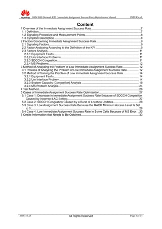 GSM BSS Network KPI (Immediate Assignment Success Rate) Optimization Manual INTERNAL
Content
1 Overview of the Immediate Assignment Success Rate..............................................................7
1.1 Definition.................................................................................................................................7
1.2 Signaling Procedure and Measurement Points......................................................................8
1.3 Symptom Description .............................................................................................................8
2 Factors Concerning Immediate Assignment Success Rate........................................................9
2.1 Signaling Factors....................................................................................................................9
2.2 Factor Analyzing According to the Definition of the KPI.........................................................9
2.3 Factors Analysis....................................................................................................................11
2.3.1 Equipment Faults............................................................................................................11
2.3.2 Um Interface Problems...................................................................................................11
2.3.3 SDCCH Congestion........................................................................................................11
2.3.4 MS Problems..................................................................................................................12
3 Method of Analyzing the Problem of Low Immediate Assignment Success Rate.....................12
3.1 Process of Analyzing the Problem of Low Immediate Assignment Success Rate...............12
3.2 Method of Solving the Problem of Low Immediate Assignment Success Rate....................14
3.2.1 Equipment Faults............................................................................................................14
3.2.2 Um Interface Problem.....................................................................................................14
3.2.3 System Capacity (Congestion) Analysis ........................................................................19
3.2.4 MS Problem Analysis......................................................................................................24
4 Test Method...............................................................................................................................26
5 Cases of Immediate Assignment Success Rate Optimization..................................................27
5.1 Case 1: Decrease in Immediate Assignment Success Rate Because of SDCCH Congestion
Caused by Incorrect LAC Setting...........................................................................................27
5.2 Case 2: SDCCH Congestion Caused by a Burst of Location Updates................................28
5.3 Case 3: Low Assignment Success Rate Because the RACH Minimum Access Level Is Set
to 0.........................................................................................................................................28
5.4 Case 4: Low Immediate Assignment Success Rate in Some Cells Because of MS Error...30
6 Onsite Information that Needs to Be Obtained.........................................................................33
2008-10-25 All Rights Reserved Page 4 of 34
 