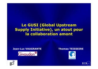 Le GUSI (Global Upstream
 Supply Initiative), un atout pour
     la collaboration amont


Jean-Luc VAUGRANTE   Thomas TEISSEIRE
 