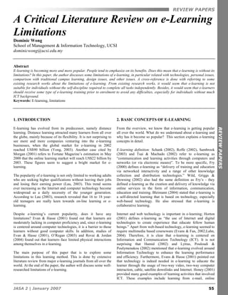 REVIEW PAPERS

A Critical Literature Review on e-Learning
Limitations
Dominic Wong
School of Management & Information Technology, UCSI
dominicwong@ucsi.edu.my


Abstract
E-learning is becoming more and more popular. People tend to emphasize on its benefits. Does this mean that e-learning is without its
limitations? In this paper, the author discusses some limitations of e-learning, in particular related with technologies, personal issues,
comparison with traditional campus learning, design issues, and other issues. A cross-reference is done with referring to some
existing research works about the limitations of e-learning. From existing research works, it would seem that e-learning is not
suitable for individuals without the self-discipline required to complete all tasks independently. Besides, it would seem that e-learners
should receive some type of e-learning training prior to enrolment to avoid any difficulties, especially for individuals without much
ICT background.
Keywords: E-learning, limitations




1. INTRODUCTION                                                         2. BASIC CONCEPTS OF E-LEARNING

E-learning has evolved from its predecessor, namely distance            From the overview, we know that e-learning is getting popular




                                                                                                                                             REVIEW PAPERS
learning. Distance learning attracted many learners from all over       all over the world. What do we understand about e-learning and
the globe, mainly because of its flexibility. It is not surprising to   why has it become so popular? This section explains e-learning
see more and more companies venturing into the e-learning               concepts in detail.
businesses, when the global market for e-learning in 2002
reached US$90 billion (Yong, 2003). Another case cited by               E-learning definition: Schank (2002), Roffe (2002), Sambrook
Morgan (2001) refers to Fortune Magazine’s estimation in May            (2003) and Tsai & Machado (2002) refer to e-learning as
2000 that the online learning market will reach US$22 billion by        “communication and learning activities through computers and
2003. These figures seem to suggest a bright market for e-              networks (or via electronic means)”. To be more specific, Fry
learning.                                                               (2000) defines e-learning as “delivery of training and education
                                                                        via networked interactivity and a range of other knowledge
The popularity of e-learning is not only limited to working adults      collection and distribution technologies.” Wild, Griggs &
who are seeking higher qualifications without leaving their jobs        Downing (2002) also had the same definition as Fry’s - they
and losing their earning power (Lau, 2003). This trend seems            defined e-learning as the creation and delivery of knowledge via
ever increasing as the Internet and computer technology become          online services in the form of information, communication,
widespread as a daily necessity of the younger generation.              education and training. Bleimann (2004) stated that e-learning is
According to Lau (2003), research revealed that 16 to 18 year-          a self-directed learning that is based on technology, especially
old teenagers are really keen towards on-line learning or e-            web-based technology. He also stressed that e-learning is
learning.                                                               collaborative learning.

Despite e-learning’s current popularity, does it have any               Internet and web technology is important in e-learning; Horton
limitations? Evan & Hasse (2001) found out that learners are            (2001) defines e-learning as “the use of Internet and digital
moderately lacking in computer proficiency and, since e-learning        technologies to create experience that educate fellow human
is centered around computer technologies, it is a barrier to those      beings.” Apart from web-based technology, e-learning seemed to
learners without good computer skills. In addition, studies of          require multimedia based courseware (Evans & Fan, 2002;Lahn,
Evan & Hasse (2001), O’Regan (2003) and Rovai & Jordan                  2004). Therefore, it is clear that e-learning is centered on
(2004) found out that learners face limited physical interactions       Information and Communication Technology (ICT). It is not
among themselves in e-learning.                                         surprising that Hamid (2002) and Lytras, Pouloudi &
                                                                        Poulymenakou (2002) mentioned that e-learning evolved around
The main purpose of this paper that is to explore some                  Information Technology to enhance the learning performance
limitations in this learning method. This is done by extensive          and efficiency. Furthermore, Evans & Hasse (2001) pointed out
literature review from major e-learning journals from all over the      that technology is indeed needed in e-learning to educate the
world. At the end of the paper, the author will discuss some well-      learner through the usage of two-way video, two-way computer
researched limitations of e-learning.                                   interaction, cable, satellite downlinks and Internet. Honey (2001)
                                                                        provided many good examples of learning activities that involved
                                                                        ICT. These examples include learning from e-mail, online

JASA 2 | January 2007                                                                                                                 55
 