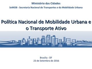 Política Nacional de Mobilidade Urbana ePolítica Nacional de Mobilidade Urbana e
o Transporte Ativoo Transporte Ativo
Brasília - DF
23 de Setembro de 2016
Ministério das Cidades
SeMOB - Secretaria Nacional de Transportes e da Mobilidade Urbana
 