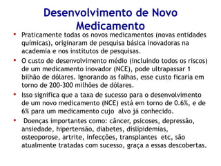 Desenvolvimento de Novo Medicamento 
•Praticamente todas os novos medicamentos (novas entidades químicas), originaram de pesquisa básica inovadoras na academia e nos institutos de pesquisas. 
•O custo de desenvolvimento médio (incluindo todos os riscos) de um medicamento inovador (NCE), pode ultrapassar 1 bilhão de dólares. Ignorando as falhas, esse custo ficaria em torno de 200-300 milhões de dólares. 
•Isso significa que a taxa de sucesso para o desenvolvimento de um novo medicamento (NCE) está em torno de 0.6%, e de 6% para um medicamento cujo alvo já conhecido. 
•Doenças importantes como: câncer, psicoses, depressão, ansiedade, hipertensão, diabetes, dislipidemias, osteoporose, artrite, infecções, transplantes etc, são atualmente tratadas com sucesso, graça a essas descobertas.  
