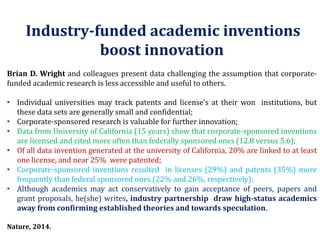 Industry-funded academic inventions boost innovation 
BrianD.Wrightandcolleaguespresentdatachallengingtheassumptionthatcorporate- fundedacademicresearchislessaccessibleandusefultoothers. 
•Individualuniversitiesmaytrackpatentsandlicense'sattheirwoninstitutions,butthesedatasetsaregenerallysmallandconfidential; 
•Corporate-sponsoredresearchisvaluableforfurtherinnovation; 
•DatafromUniversityofCalifornia(15years)showthatcorporate-sponsoredinventionsarelicensedandcitedmoreoftenthanfederallysponsoredones(12.8versus5.6); 
•OfalldatainventiongeneratedattheuniversityofCalifornia,20%arelinkedtoatleastonelicense,andnear25%werepatented; 
•Corporate-sponsoredinventionsresultedinlicenses(29%)andpatents(35%)morefrequentlythanfederalsponsoredones(22%and26%,respectively); 
•Althoughacademicsmayactconservativelytogainacceptanceofpeers,papersandgrantproposals,he(she)writes,industrypartnershipdrawhigh-statusacademicsawayfromconfirmingestablishedtheoriesandtowardsspeculation. 
Nature,2014.  