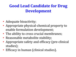 Good Lead Candidate for Drug Development 
•Adequate bioactivity; 
•Appropriate physical-chemical property to enable formulation development; 
•The ability to cross crucial membranes; 
•Reasonable metabolite stability; 
•Appropriate safety and efficacy (pre-clinical studies); 
•Efficacy in human (clinical studies).  