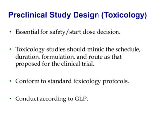 Preclinical Study Design (Toxicology) 
•Essential for safety/start dose decision. 
•Toxicology studies should mimic the schedule, duration, formulation, and route as that proposed for the clinical trial. 
•Conform to standard toxicology protocols. 
•Conduct according to GLP.  