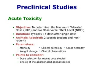 Preclinical StudiesAcute Toxicity 
•Objective:To determine the Maximum Tolerated Dose (MTD) and No Observable Effect Level (NOEL) 
•Duration:Typically 14 days after single dose 
•Animals Required:2 species (rodent and non- rodent) 
•Parameters: 
•MortalityClinical pathologyGross necropsy 
Weight changeClinical observations 
•Points to consider: 
•Dose selection for repeat dose studies 
•Choice of the appropriated animal species  