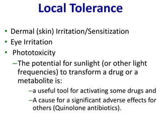 Local Tolerance 
•Dermal (skin) Irritation/Sensitization 
•Eye Irritation 
•Phototoxicity 
–The potential for sunlight (or other light frequencies) to transform a drug or a metabolite is: 
–a useful tool for activating some drugs and 
–A cause for a significant adverse effects for others (Quinolone antibiotics).  