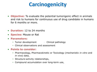 Carcinogenicity 
•Objective:To evaluate the potential tumorigenic effect in animals and risk to humans for continuous use of drug candidate in humans for 6 months or more. 
•Duration:12 to 24 months 
•Species:Mouse or Rat 
•Parameters: 
•Tumor developmentClinical pathology 
•Clinical observations and assessment 
•Points to consider: 
•Pharmacology, Pharmacokinetic or Toxicology (mechanistic in vitroand in vivo) data, 
•Structure-activity relationships, 
•Compound accumulation over long-term use,  