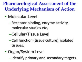 Pharmacological Assessment of the Underlying Mechanism of Action 
•Molecular Level 
–Receptor binding, enzyme activity, molecular studies etc, 
–Cellular/Tissue Level 
–Cell function (tissue culture), isolated tissues. 
•Organ/System Level 
–Identify primary and secondary targets.  