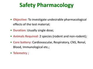 Safety Pharmacology 
•Objective:To investigate undesirable pharmacological effects of the test material; 
•Duration:Usually single dose; 
•Animals Required:2 species (rodent and non-rodent); 
•Core battery:Cardiovascular, Respiratory, CNS, Renal, Blood, Immunological etc.; 
•Telemetry ;  