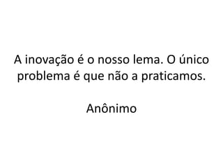 A inovação é o nosso lema. O único problema é que não a praticamos. Anônimo  