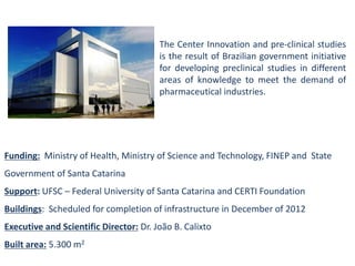 Funding:Ministry of Health, Ministry of Science and Technology, FINEP and State Government of Santa Catarina 
Support: UFSC –Federal University of Santa Catarinaand CERTI Foundation 
Buildings: Scheduled for completion of infrastructure in December of 2012 
Executive and Scientific Director:Dr. João B. Calixto 
Built area:5.300 m2 
TheCenterInnovationandpre-clinicalstudiesistheresultofBraziliangovernmentinitiativefordevelopingpreclinicalstudiesindifferentareasofknowledgetomeetthedemandofpharmaceuticalindustries.  