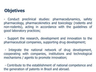 Objetives 
-Conductpreclinicalstudies:pharmacodynamics,safetypharmacology,pharmacokineticsandtoxicology(rodentsandnon-rodents),actinginaccordancewiththeguidelinesofgoodlaboratorypractices; 
-Supporttheresearch,developmentandinnovationtothepharmaceuticalcompanies,supportingdrugdevelopment; 
-Integratethenationalnetworkofdrugdevelopment, cooperatingwithcompanies,institutionsandtechnologicalmechanisms/agentstopromoteinnovation; 
-ContributetotheestablishmentofnationalcompetenceandthegenerationofpatentsinBrazilandabroad.  