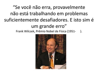“Se você não erra, provavelmentenão está trabalhando em problemas suficientemente desafiadores. E isto sim é um grande erro” Frank Wilczek, Prêmio Nobel de Física (1951-).  