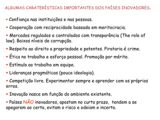 ALGUMAS CARATERÍSTICAS IMPORTANTES DOS PAÍSES INOVADORES. 
Confiança nas instituições e nas pessoas. 
Cooperação com reciprocidade baseada em meritocracia. 
Mercados regulados e controlados com transparência (The role of law). Baixos níveis de corrupção. 
Respeito ao direito a propriedade e patentes. Pirataria é crime. 
Ética no trabalho e esforço pessoal. Promoção por mérito. 
Estímulo ao trabalho em equipe. 
Lideranças pragmáticas (pouca ideologia). 
Competição livre. Experimentar sempre e aprender com os próprios erros. 
Inovação nasce em função do ambiente existente. 
Países NÂOinovadores, apostam no curto prazo, tendem a se apegarem ao certo, evitam o risco e odeiam o incerto.  