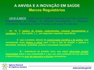 Agência Nacional 
de Vigilância Sanitária 
www.anvisa.gov.br 
A ANVISA E A INOVAÇÃO EM SAÚDEMarcos Regulatórios 
•LEINo6.360/76:DispõesobreaVigilânciaSanitáriaaqueficamsujeitososMedicamentos,asDrogas,osInsumosFarmacêuticoseCorrelatos, Cosméticos,SaneanteseOutrosProdutos,edáoutrasProvidências. 
•Art.16.Oregistrodedrogas,medicamentos,insumosfarmacêuticosecorrelatos,[...],ficasujeito,[...],aosseguintesrequisitosespecíficos: 
•II-queoproduto,atravésdecomprovaçãocientíficaedeanálise,sejareconhecidocomoseguroeeficazparaousoaquesepropõe,epossuaaidentidade,atividade,qualidade,purezaeinocuidadenecessárias; 
•III-tratando-sedeprodutonovo,quesejamoferecidasamplasinformaçõessobreasuacomposiçãoeoseuuso,paraavaliaçãodesuanaturezaedeterminaçãodograudesegurançaeeficácianecessários;  