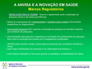 Agência Nacional 
de Vigilância Sanitária 
www.anvisa.gov.br 
A ANVISA E A INOVAÇÃO EM SAÚDEMarcos Regulatórios 
•RESOLUÇÃO RDC Nº 39/2008: Aprova o regulamento para a realização de pesquisa clínica e dá outras providências. 
•Aplica-se a pesquisas com medicamentose produtos para a saúde(intervenções terapêuticas ou diagnósticas); 
•Comunicado Especial(CE): autoriza a condução da pesquisa em território nacional (por protocolo de pesquisa); 
•documentação deve garantir a segurança e os direitos dos participantes da pesquisa, bem como a condução dos ensaios por investigadores qualificados; 
•ANVISA pode solicitar revisão e aprovação do protocolo por comissões científicas e éticas; 
•pode exigir modificações do protocolo e /ou interrupção dos ensaios; e 
•pode realizar inspeções in loco para garantir a qualidade e confiabilidade dos dados  