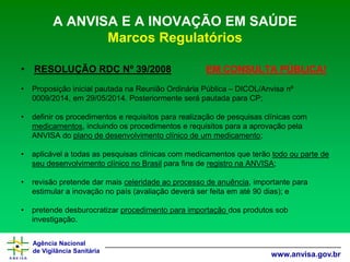 Agência Nacional 
de Vigilância Sanitária 
www.anvisa.gov.br 
A ANVISA E A INOVAÇÃO EM SAÚDE Marcos Regulatórios 
•RESOLUÇÃO RDC Nº 39/2008EM CONSULTA PÚBLICA! 
•Proposição inicial pautada na Reunião Ordinária Pública –DICOL/Anvisanº 0009/2014, em 29/05/2014. Posteriormente será pautada para CP; 
•definir os procedimentos e requisitos para realização de pesquisas clínicas com medicamentos, incluindo os procedimentos e requisitos para a aprovação pela ANVISA do plano de desenvolvimento clínico de um medicamento; 
•aplicável a todas as pesquisas clínicas com medicamentos que terão todo ou parte de seu desenvolvimento clínico no Brasilpara fins de registro na ANVISA; 
•revisão pretende dar mais celeridade ao processo de anuência, importante para estimular a inovação no país (avaliação deverá ser feita em até 90 dias); e 
•pretende desburocratizar procedimento para importação dos produtos sob investigação.  