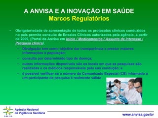 Agência Nacional 
de Vigilância Sanitária 
www.anvisa.gov.br 
A ANVISA E A INOVAÇÃO EM SAÚDE Marcos Regulatórios 
•Obrigatoriedade de apresentação de todos os protocolos clínicos conduzidos no país permite consulta de Ensaios Clínicos autorizados pela agência, a partir de 2009, (Portal da Anvisaem Início/ Medicamentos/ Assunto de Interesse/ Pesquisa clínica). 
•Divulgação tem como objetivo dar transparência e prestar maiores informações à população; 
•consulta por determinado tipo de doença; 
•outras informações disponíveis são os locais em que as pesquisas são realizadas e os médicos responsáveis pela sua condução; e 
•é possível verificar se o número do Comunicado Especial (CE) informado a um participante de pesquisa é realmente válido  