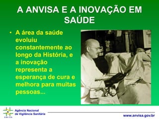 Agência Nacional 
de Vigilância Sanitária 
www.anvisa.gov.brA ANVISA E A INOVAÇÃO EM SAÚDE 
•A área da saúde evoluiu constantemente ao longo da História, e a inovação representa a esperança de cura e melhora para muitas pessoas...  