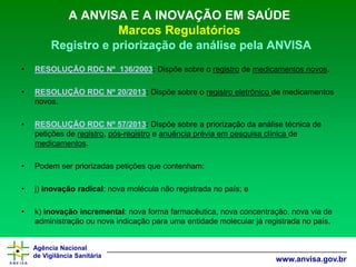 Agência Nacional 
de Vigilância Sanitária 
www.anvisa.gov.br 
A ANVISA E A INOVAÇÃO EM SAÚDE Marcos RegulatóriosRegistro e priorização de análise pela ANVISA 
•RESOLUÇÃO RDC Nº 136/2003: Dispõe sobre o registrode medicamentos novos. 
•RESOLUÇÃO RDC Nº 20/2013:Dispõe sobre o registro eletrônico de medicamentos novos. 
•RESOLUÇÃO RDC Nº 57/2013: Dispõe sobre a priorização da análise técnica de petições de registro, pós-registroe anuência prévia em pesquisa clínica de medicamentos. 
•Podem ser priorizadas petições que contenham: 
•j) inovação radical: nova molécula não registrada no país; e 
•k) inovação incremental: nova forma farmacêutica, nova concentração, nova via de administração ou nova indicação para uma entidade molecular já registrada no país.  