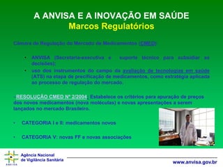 Agência Nacional 
de Vigilância Sanitária 
www.anvisa.gov.br 
A ANVISA E A INOVAÇÃO EM SAÚDE Marcos Regulatórios 
CâmaradeRegulaçãodoMercadodeMedicamentos(CMED): 
•ANVISA(Secretaria-executivaesuportetécnicoparasubsidiarasdecisões); 
•usodosinstrumentosdocampodaavaliaçãodetecnologiasemsaúde(ATS)naetapadeprecificaçãodemedicamentos,comoestratégiaaplicadaaoprocessoderegulaçãodomercado. 
–RESOLUÇÃO CMED Nº 2/2004:Estabelece os critérios para apuração de preços dos novos medicamentos (nova moléculas) e novas apresentações a serem lançados no mercado Brasileiro. 
•CATEGORIA I e II: medicamentos novos 
•CATEGORIA V: novas FF e novas associações  