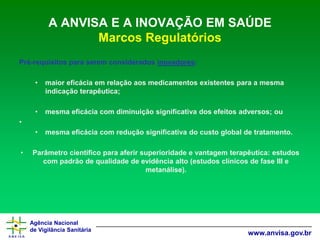 Agência Nacional 
de Vigilância Sanitária 
www.anvisa.gov.br 
A ANVISA E A INOVAÇÃO EM SAÚDE Marcos Regulatórios 
Pré-requisitos para serem considerados inovadores: 
•maior eficácia em relação aos medicamentos existentes para a mesma indicação terapêutica; 
•mesma eficácia com diminuição significativa dos efeitos adversos; ou 
• 
•mesma eficácia com redução significativa do custo global de tratamento. 
•Parâmetro científico para aferir superioridade e vantagem terapêutica: estudos com padrão de qualidade de evidência alto (estudos clínicos de fase III e metanálise).  