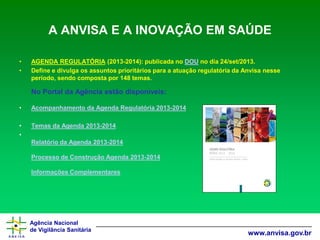 Agência Nacional 
de Vigilância Sanitária 
www.anvisa.gov.br 
A ANVISA E A INOVAÇÃO EM SAÚDE 
•AGENDA REGULATÓRIA(2013-2014): publicada noDOUno dia 24/set/2013. 
•Define e divulga os assuntos prioritários para a atuação regulatória da Anvisa nesse período, sendo composta por 148 temas. No Portal da Agência estão disponíveis: 
•Acompanhamento da Agenda Regulatória 2013-2014 
•Temas da Agenda 2013-2014 
• Relatório da Agenda 2013-2014Processo de Construção Agenda 2013-2014Informações Complementares  