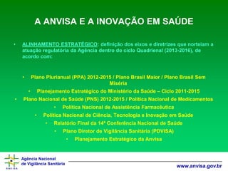 Agência Nacional 
de Vigilância Sanitária 
www.anvisa.gov.br 
A ANVISA E A INOVAÇÃO EM SAÚDE 
•ALINHAMENTO ESTRATÉGICO: definição dos eixos e diretrizes que norteiam a atuação regulatória da Agência dentro do ciclo Quadrienal (2013-2016), de acordo com: 
•Plano Plurianual (PPA) 2012-2015 / Plano Brasil Maior / Plano Brasil Sem Miséria 
•Planejamento Estratégico do Ministério da Saúde –Ciclo 2011-2015 
•Plano Nacional de Saúde (PNS) 2012-2015 / Política Nacional de Medicamentos 
•Política Nacional de Assistência Farmacêutica 
•Política Nacional de Ciência, Tecnologia e Inovação em Saúde 
•Relatório Final da 14ª Conferência Nacional de Saúde 
•Plano Diretor de Vigilância Sanitária (PDVISA) 
•Planejamento Estratégico da Anvisa  