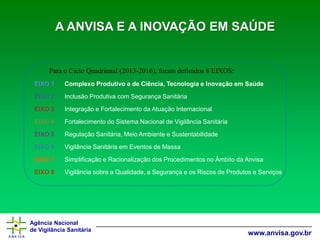 Agência Nacional 
de Vigilância Sanitária 
www.anvisa.gov.br 
Para o Ciclo Quadrienal (2013-2016), foram definidos 8 EIXOS: A ANVISA E A INOVAÇÃO EM SAÚDE 
EIXO 1 
Complexo Produtivo e de Ciência, Tecnologia e Inovação em Saúde 
EIXO 2 
Inclusão Produtiva com Segurança Sanitária 
EIXO 3 
Integração e Fortalecimento da Atuação Internacional 
EIXO 4 
Fortalecimento do Sistema Nacional de Vigilância Sanitária 
EIXO 5 
Regulação Sanitária, Meio Ambiente e Sustentabilidade 
EIXO 6 
Vigilância Sanitária em Eventos de Massa 
EIXO 7 
Simplificação e Racionalização dos Procedimentos no Âmbito da Anvisa 
EIXO 8 
Vigilância sobre a Qualidade, a Segurança e os Riscos de Produtos e Serviços  