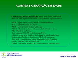 Agência Nacional 
de Vigilância Sanitária 
www.anvisa.gov.br 
Construção da Agenda Regulatória: órgãos do governo, comunidade científica, setor regulado e sociedade civil organizada. Alguns exemplos: 
•ABDI –Agência Brasileira de Desenvolvimento Industrial; 
•Inca –Instituto Nacional do Câncer; 
•MCT –Ministério da Ciência e Tecnologia; 
•MDIC –Ministério do Desenvolvimento, Indústria e Comércio; 
•MS –Ministério da Saúde; 
•Universidades (PUC/RS, UnB, Unicamp, USP); 
•Abimed–Associação Brasileira da Indústria de Alta Tecnologia de Equipamentos, Produtos e Suprimentos Médico-Hospitalares; 
•Interfarma–Associação da Indústria Farmacêutica de Pesquisa); 
•CFM –Conselho Federal de Medicina; e 
•SBPPC –Sociedade Brasileira de Profissionais em Pesquisa Clínica. A ANVISA E A INOVAÇÃO EM SAÚDE  