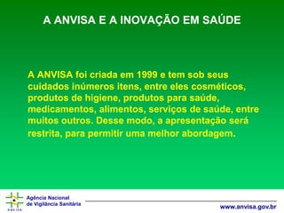 Agência Nacional 
de Vigilância Sanitária 
www.anvisa.gov.br 
A ANVISA E A INOVAÇÃO EM SAÚDE 
A ANVISA foi criada em 1999 e tem sob seus cuidados inúmeros itens, entre eles cosméticos, produtos de higiene, produtos para saúde, medicamentos, alimentos, serviços de saúde, entre muitos outros. Desse modo, a apresentação será restrita, para permitir uma melhor abordagem.  