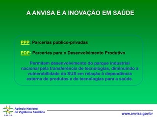 Agência Nacional 
de Vigilância Sanitária 
www.anvisa.gov.brA ANVISA E A INOVAÇÃO EM SAÚDE 
PPP:Parceriaspúblico-privadas 
PDP:ParceriasparaoDesenvolvimentoProdutivo 
Permitem desenvolvimento do parque industrial nacional pela transferência de tecnologias, diminuindo a vulnerabilidade do SUS em relação à dependência externa de produtos e de tecnologias para a saúde.  