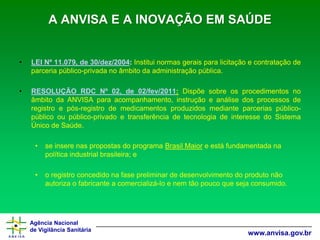 Agência Nacional 
de Vigilância Sanitária 
www.anvisa.gov.brA ANVISA E A INOVAÇÃO EM SAÚDE 
•LEINº11.079,de30/dez/2004:Instituinormasgeraisparalicitaçãoecontrataçãodeparceriapúblico-privadanoâmbitodaadministraçãopública. 
•RESOLUÇÃORDCNº02,de02/fev/2011:DispõesobreosprocedimentosnoâmbitodaANVISAparaacompanhamento,instruçãoeanálisedosprocessosderegistroepós-registrodemedicamentosproduzidosmedianteparceriaspúblico- públicooupúblico-privadoetransferênciadetecnologiadeinteressedoSistemaÚnicodeSaúde. 
•se insere nas propostas do programa Brasil Maiore está fundamentada na política industrial brasileira; e 
•o registro concedido na fase preliminar de desenvolvimento do produto não autoriza o fabricante a comercializá-lo e nem tão pouco que seja consumido.  