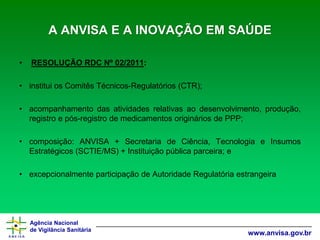 Agência Nacional 
de Vigilância Sanitária 
www.anvisa.gov.brA ANVISA E A INOVAÇÃO EM SAÚDE 
•RESOLUÇÃO RDC Nº 02/2011: 
•instituiosComitêsTécnicos-Regulatórios(CTR); 
•acompanhamentodasatividadesrelativasaodesenvolvimento,produção, registroepós-registrodemedicamentosorigináriosdePPP; 
•composição:ANVISA+SecretariadeCiência,TecnologiaeInsumosEstratégicos(SCTIE/MS)+Instituiçãopúblicaparceira;e 
•excepcionalmenteparticipaçãodeAutoridadeRegulatóriaestrangeira  