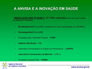 Agência Nacional 
de Vigilância Sanitária 
www.anvisa.gov.brA ANVISA E A INOVAÇÃO EM SAÚDE 
–RESOLUÇÃO RDC Nº 02/2011: 07 CTRsinstituídos (por meio das Portarias de 05/abr/2011/ANVISA). 
•Bio-Manguinhos/Fiocruz/MS e Institutos de Cuba (participação da CECMED); 
•Farmanguinhos/Fiocruz/MS; 
•Fundação para o Remédio Popular –FURP; 
•Instituto Vital Brazil–IVB; 
•Laboratório Farmacêutico do Estado de Pernambuco –LAFEPE; 
•Laboratório Farmacêutico da Marinha –LFM; e 
•Fundação Ezequiel Dias –FUNED  