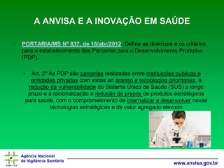 Agência Nacional 
de Vigilância Sanitária 
www.anvisa.gov.brA ANVISA E A INOVAÇÃO EM SAÚDE 
•PORTARIA/MS Nº 837, de 18/abr/2012:Define as diretrizes e os critérios para o estabelecimento das Parcerias para o Desenvolvimento Produtivo (PDP). 
•Art. 2º As PDP são parceriasrealizadas entre instituições públicas e entidades privadascom vistas ao acesso a tecnologias prioritárias, à redução da vulnerabilidadedo Sistema Único de Saúde (SUS) a longo prazo e à racionalização e redução de preços de produtos estratégicos para saúde, com o comprometimento de internalizar e desenvolvernovas tecnologias estratégicas e de valor agregado elevado  
