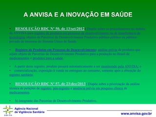 Agência Nacional 
de Vigilância Sanitária 
www.anvisa.gov.brA ANVISA E A INOVAÇÃO EM SAÚDE 
•RESOLUÇÃO RDC Nº 50, de 13/set/2012: Dispõe sobre os procedimentos no âmbito da ANVISA para registro de produtos em processo de desenvolvimento ou de transferência de tecnologiasobjetos de Parcerias de Desenvolvimento Produtivo público-público ou público- privado de interesse do Sistema Único de Saúde. 
•Registro de Produtos em Processo de Desenvolvimento:análise préviade produtos que sejam objeto de Parcerias de Desenvolvimento Produtivo para a produção no Brasil de medicamentose produtos para a saúde. 
•A partir deste registro, produto passará automaticamente a ser monitorado pela ANVISA; e 
•comercialização, exposição à venda ou entregues ao consumo, somente após a obtenção do registro sanitário. 
•RESOLUÇÃO RDC Nº 57, de 23/dez/2013: Dispõe sobre a priorização da análise técnica de petições de registro, pós-registroe anuência prévia em pesquisa clínica de medicamentos. 
•h) integrante das Parcerias de Desenvolvimento Produtivo.  